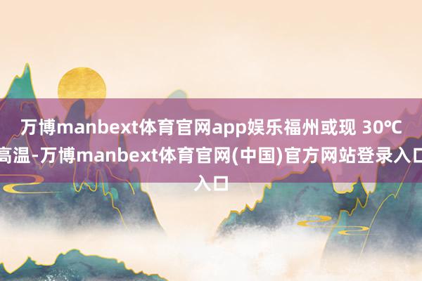 万博manbext体育官网app娱乐福州或现 30℃高温-万博manbext体育官网(中国)官方网站登录入口