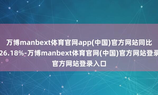 万博manbext体育官网app(中国)官方网站同比增长26.18%-万博manbext体育官网(中国)官方网站登录入口