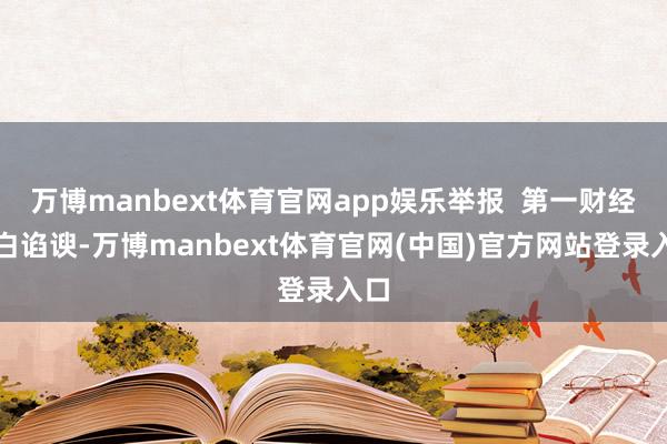 万博manbext体育官网app娱乐举报  第一财经告白谄谀-万博manbext体育官网(中国)官方网站登录入口