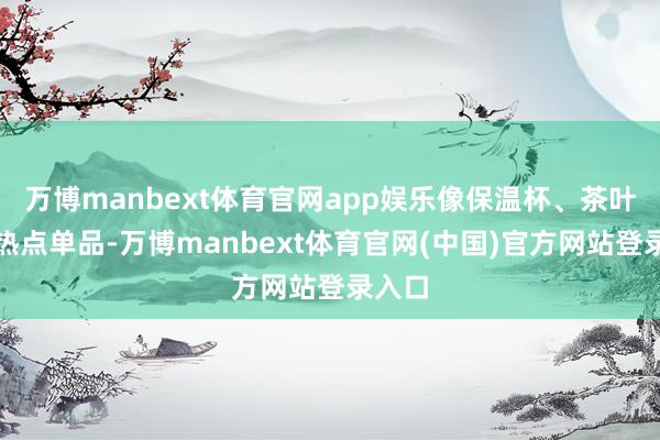 万博manbext体育官网app娱乐像保温杯、茶叶这些热点单品-万博manbext体育官网(中国)官方网站登录入口