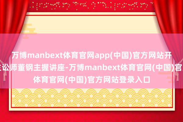 万博manbext体育官网app(中国)官方网站开普敦华东说念主讼师董钢主握讲座-万博manbext体育官网(中国)官方网站登录入口