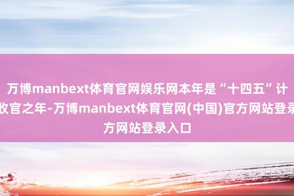 万博manbext体育官网娱乐网本年是“十四五”计较的收官之年-万博manbext体育官网(中国)官方网站登录入口