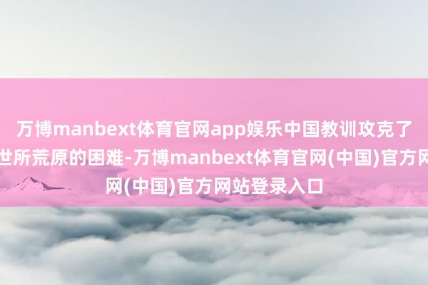 万博manbext体育官网app娱乐中国教训攻克了一个又一个世所荒原的困难-万博manbext体育官网(中国)官方网站登录入口