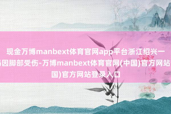 现金万博manbext体育官网app平台浙江绍兴一位应大妈因脚部受伤-万博manbext体育官网(中国)官方网站登录入口