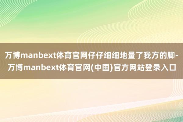 万博manbext体育官网仔仔细细地量了我方的脚-万博manbext体育官网(中国)官方网站登录入口