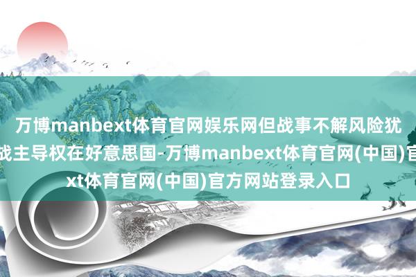 万博manbext体育官网娱乐网但战事不解风险犹存本次干戈的开战主导权在好意思国-万博manbext体育官网(中国)官方网站登录入口