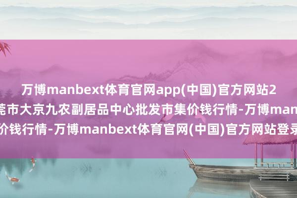 万博manbext体育官网app(中国)官方网站2025年3月23日广东东莞市大京九农副居品中心批发市集价钱行情-万博manbext体育官网(中国)官方网站登录入口