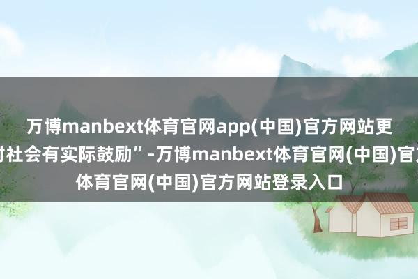 万博manbext体育官网app(中国)官方网站更宝贵内容能否对社会有实际鼓励”-万博manbext体育官网(中国)官方网站登录入口