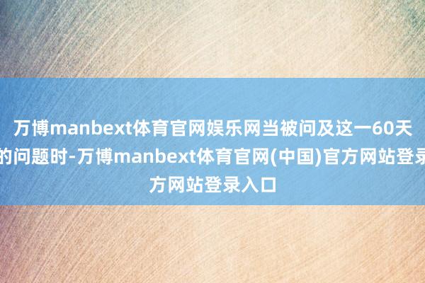 万博manbext体育官网娱乐网当被问及这一60天期限的问题时-万博manbext体育官网(中国)官方网站登录入口