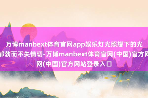 万博manbext体育官网app娱乐灯光照耀下的光芒更显得她郁勃而不失情切-万博manbext体育官网(中国)官方网站登录入口