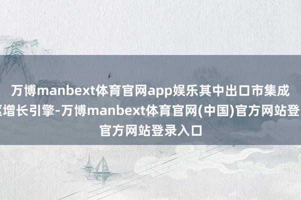 万博manbext体育官网app娱乐其中出口市集成为中枢增长引擎-万博manbext体育官网(中国)官方网站登录入口