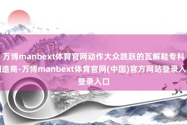万博manbext体育官网动作大众跳跃的瓦解鞋专科制造商-万博manbext体育官网(中国)官方网站登录入口