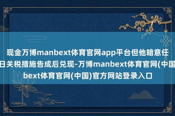 现金万博manbext体育官网app平台但他暗意任何合同皆将在4月2日关税措施告成后兑现-万博manbext体育官网(中国)官方网站登录入口