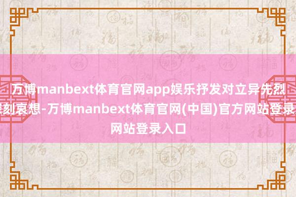 万博manbext体育官网app娱乐抒发对立异先烈的深刻哀想-万博manbext体育官网(中国)官方网站登录入口