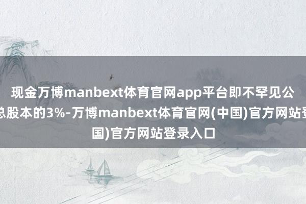 现金万博manbext体育官网app平台即不罕见公司现时总股本的3%-万博manbext体育官网(中国)官方网站登录入口
