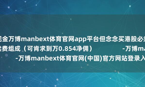 现金万博manbext体育官网app平台但念念买港股必须达标！港股通手续费组成（可肯求到万0.854净佣）                -万博manbext体育官网(中国)官方网站登录入口