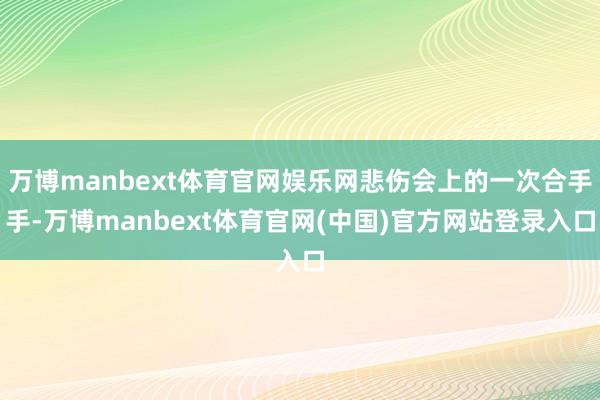 万博manbext体育官网娱乐网悲伤会上的一次合手手-万博manbext体育官网(中国)官方网站登录入口