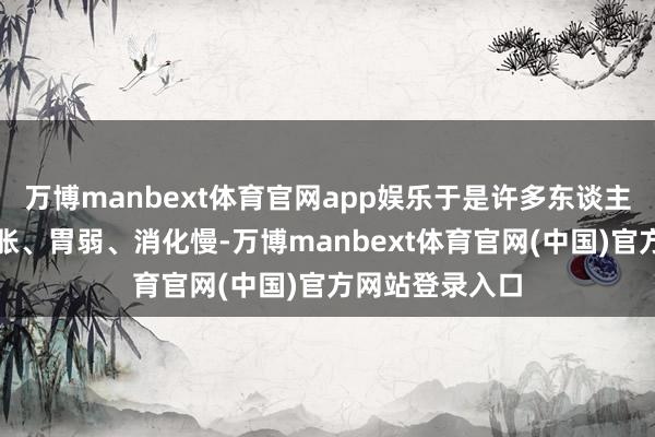 万博manbext体育官网app娱乐于是许多东谈主会把它归为胃胀、胃弱、消化慢-万博manbext体育官网(中国)官方网站登录入口