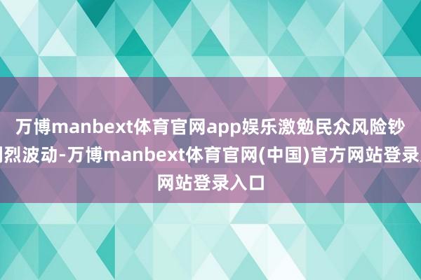 万博manbext体育官网app娱乐激勉民众风险钞票剧烈波动-万博manbext体育官网(中国)官方网站登录入口