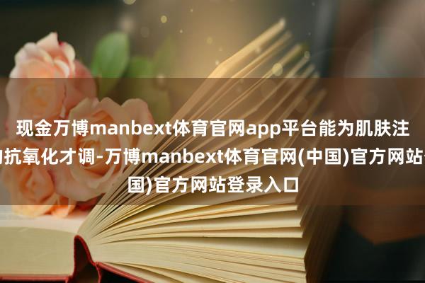 现金万博manbext体育官网app平台能为肌肤注入无边的抗氧化才调-万博manbext体育官网(中国)官方网站登录入口