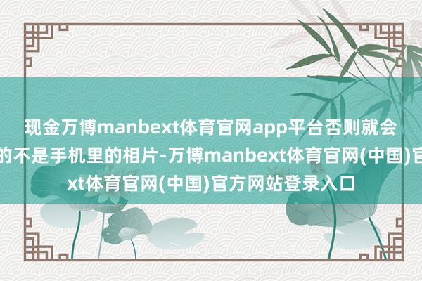 现金万博manbext体育官网app平台否则就会发现你留住最多的不是手机里的相片-万博manbext体育官网(中国)官方网站登录入口