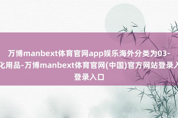 万博manbext体育官网app娱乐海外分类为03-日化用品-万博manbext体育官网(中国)官方网站登录入口
