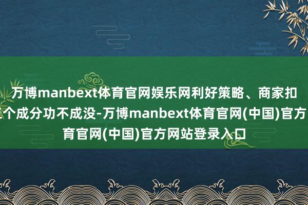 万博manbext体育官网娱乐网利好策略、商家扣头、做事这三个成分功不成没-万博manbext体育官网(中国)官方网站登录入口