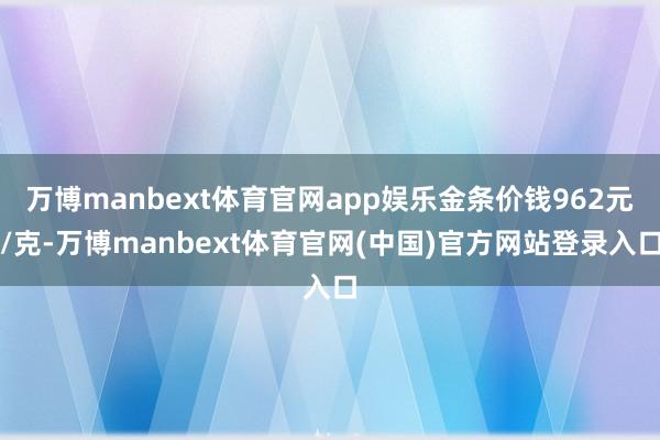 万博manbext体育官网app娱乐金条价钱962元/克-万博manbext体育官网(中国)官方网站登录入口