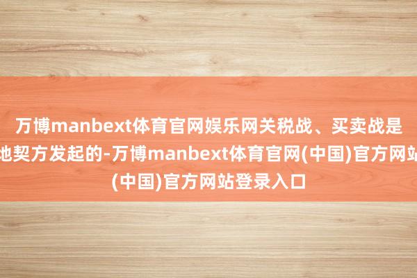 万博manbext体育官网娱乐网关税战、买卖战是由好意思地契方发起的-万博manbext体育官网(中国)官方网站登录入口