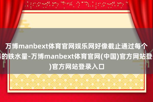 万博manbext体育官网娱乐网好像截止通过每个过滤器的铁水量-万博manbext体育官网(中国)官方网站登录入口