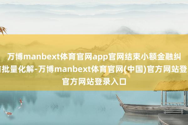 万博manbext体育官网app官网结束小额金融纠纷诉前批量化解-万博manbext体育官网(中国)官方网站登录入口