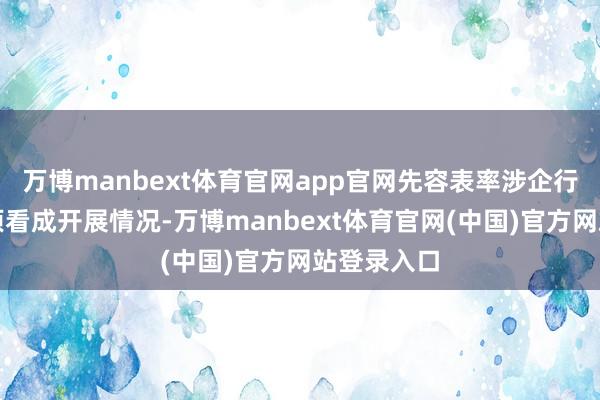 万博manbext体育官网app官网先容表率涉企行政法则专项看成开展情况-万博manbext体育官网(中国)官方网站登录入口