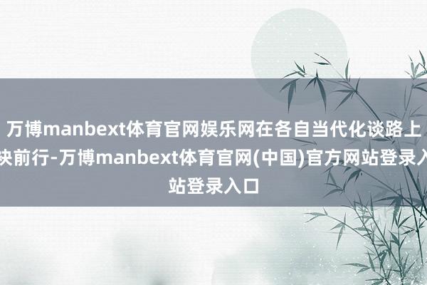 万博manbext体育官网娱乐网在各自当代化谈路上联袂前行-万博manbext体育官网(中国)官方网站登录入口