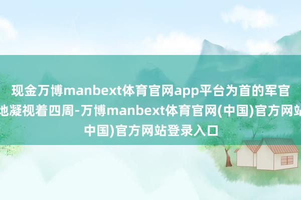 现金万博manbext体育官网app平台为首的军官见识苛刻地凝视着四周-万博manbext体育官网(中国)官方网站登录入口