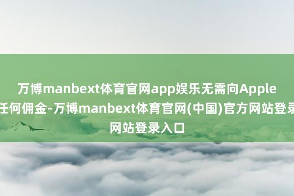 万博manbext体育官网app娱乐无需向Apple支付任何佣金-万博manbext体育官网(中国)官方网站登录入口