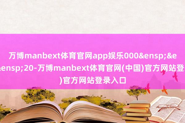 万博manbext体育官网app娱乐000&ensp;&ensp;&ensp;20-万博manbext体育官网(中国)官方网站登录入口