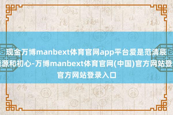 现金万博manbext体育官网app平台爱是范清辰的原能源和初心-万博manbext体育官网(中国)官方网站登录入口