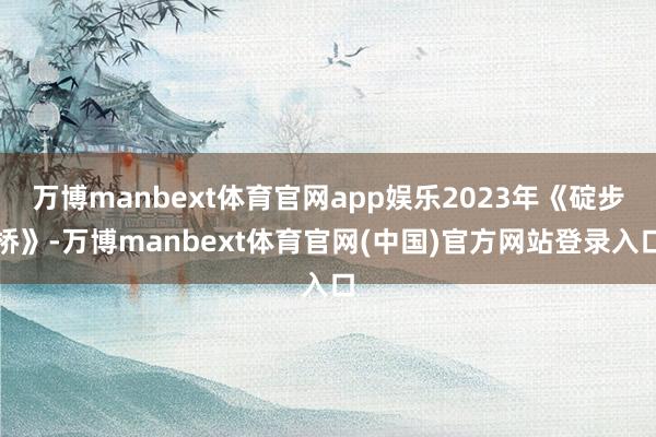 万博manbext体育官网app娱乐2023年《碇步桥》-万博manbext体育官网(中国)官方网站登录入口