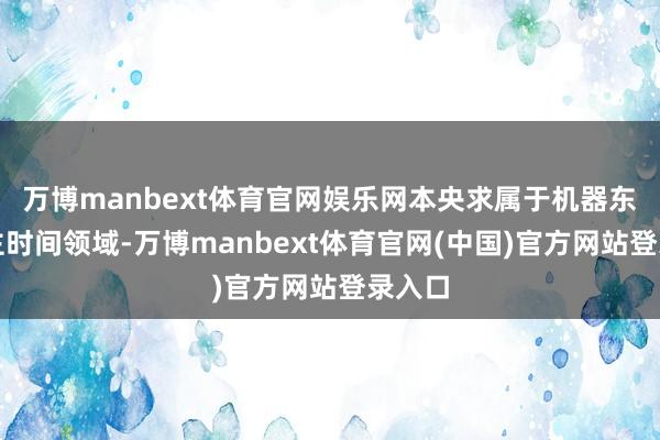 万博manbext体育官网娱乐网本央求属于机器东说念主时间领域-万博manbext体育官网(中国)官方网站登录入口