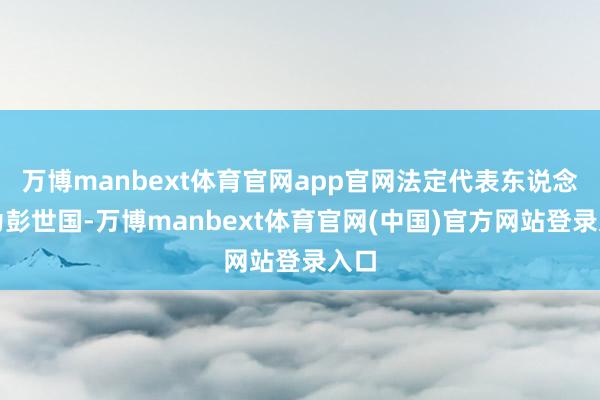 万博manbext体育官网app官网法定代表东说念主为彭世国-万博manbext体育官网(中国)官方网站登录入口