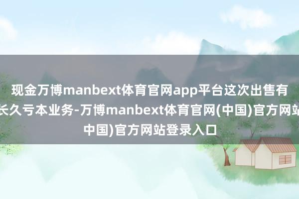现金万博manbext体育官网app平台这次出售有助于剥离长久亏本业务-万博manbext体育官网(中国)官方网站登录入口