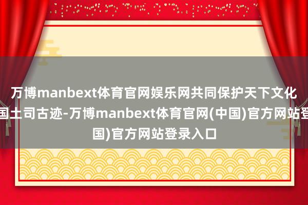 万博manbext体育官网娱乐网共同保护天下文化遗产中国土司古迹-万博manbext体育官网(中国)官方网站登录入口
