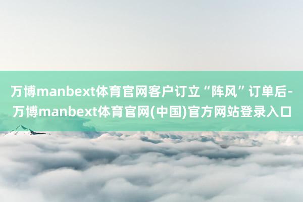 万博manbext体育官网客户订立“阵风”订单后-万博manbext体育官网(中国)官方网站登录入口