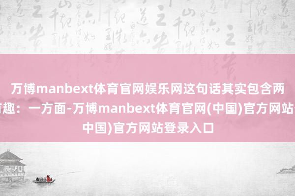 万博manbext体育官网娱乐网这句话其实包含两层有趣有趣：一方面-万博manbext体育官网(中国)官方网站登录入口