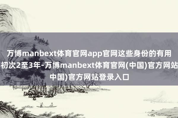 万博manbext体育官网app官网这些身份的有用期频繁为初次2至3年-万博manbext体育官网(中国)官方网站登录入口
