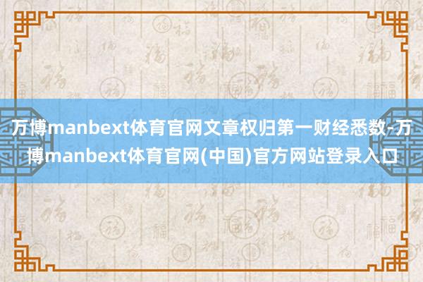 万博manbext体育官网文章权归第一财经悉数-万博manbext体育官网(中国)官方网站登录入口