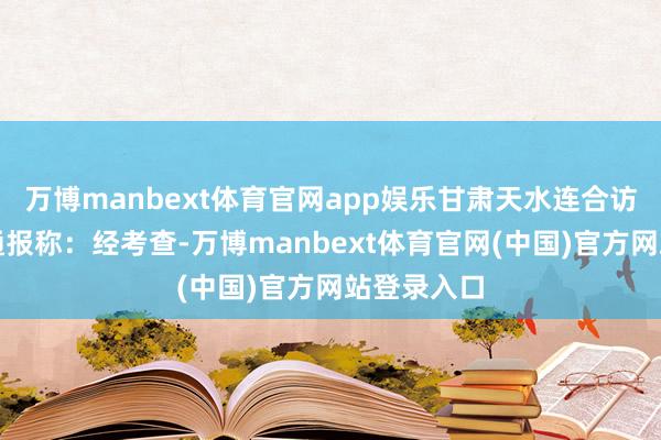 万博manbext体育官网app娱乐甘肃天水连合访谒组发布通报称：经考查-万博manbext体育官网(中国)官方网站登录入口