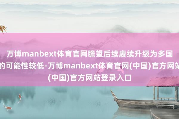 万博manbext体育官网瞻望后续赓续升级为多国永恒交游的可能性较低-万博manbext体育官网(中国)官方网站登录入口