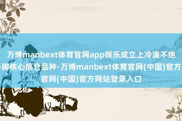 万博manbext体育官网app娱乐成立上冷漠不绝以红利钞票手脚核心底仓品种-万博manbext体育官网(中国)官方网站登录入口