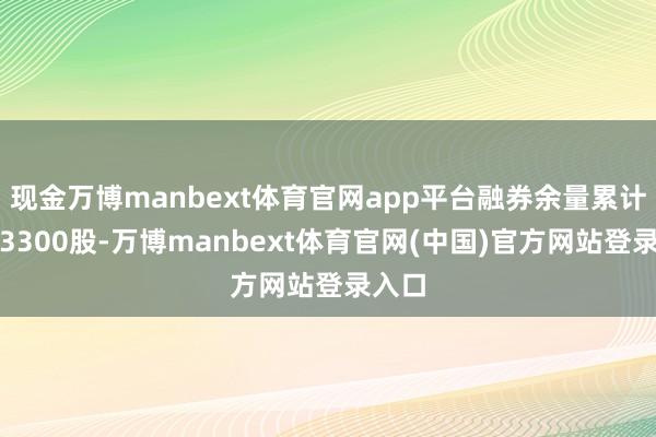现金万博manbext体育官网app平台融券余量累计减少3300股-万博manbext体育官网(中国)官方网站登录入口